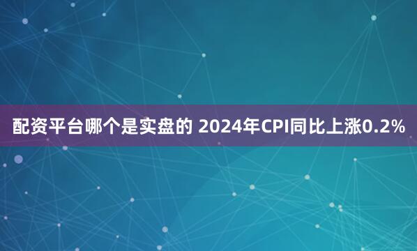 配资平台哪个是实盘的 2024年CPI同比上涨0.2%