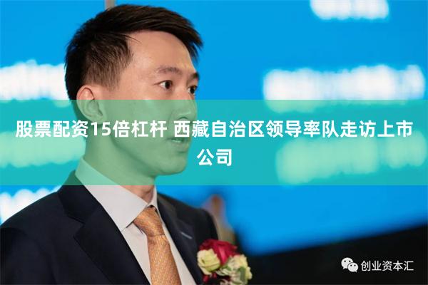 股票配资15倍杠杆 西藏自治区领导率队走访上市公司