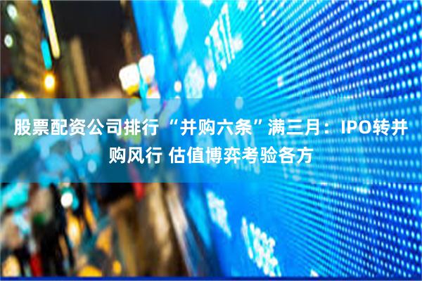 股票配资公司排行 “并购六条”满三月：IPO转并购风行 估值博弈考验各方