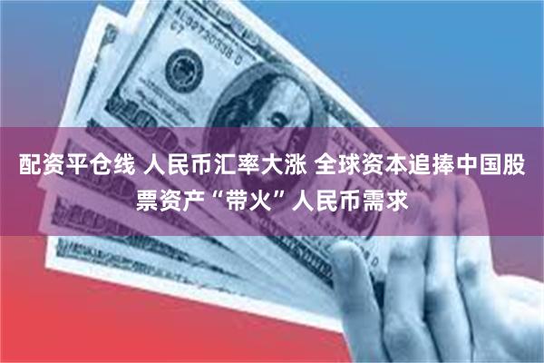 配资平仓线 人民币汇率大涨 全球资本追捧中国股票资产“带火”人民币需求