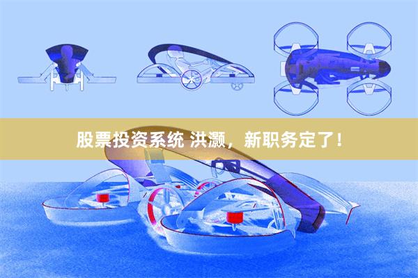 股票投资系统 洪灏，新职务定了！