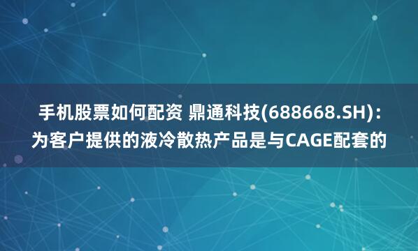 手机股票如何配资 鼎通科技(688668.SH)：为客户提供的液冷散热产品是与CAGE配套的