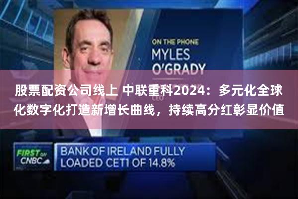 股票配资公司线上 中联重科2024：多元化全球化数字化打造新增长曲线，持续高分红彰显价值