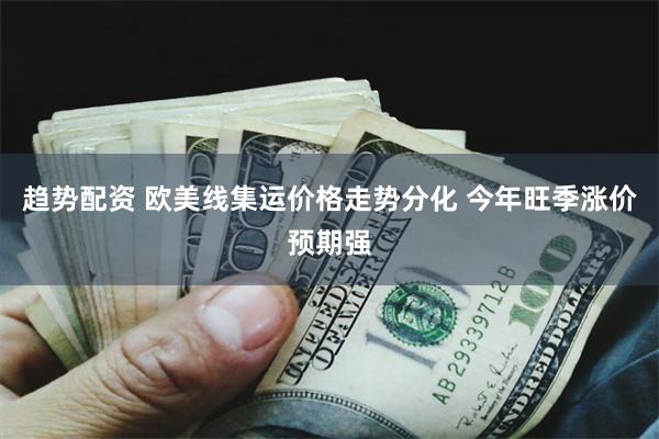 趋势配资 欧美线集运价格走势分化 今年旺季涨价预期强