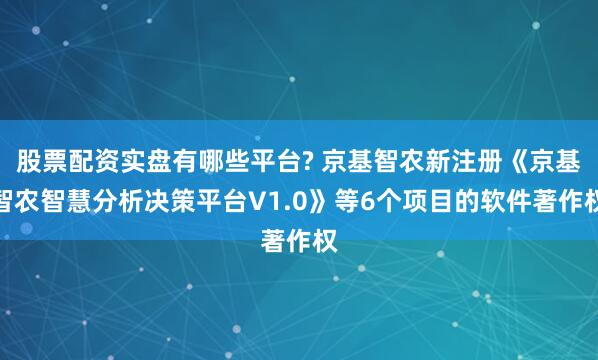 股票配资实盘有哪些平台? 京基智农新注册《京基智农智慧分析决策平台V1.0》等6个项目的软件著作权
