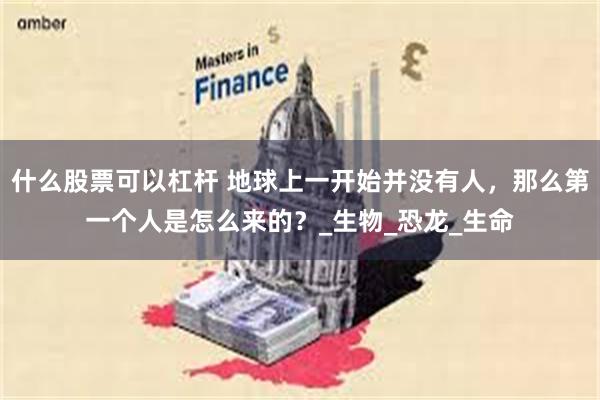 什么股票可以杠杆 地球上一开始并没有人，那么第一个人是怎么来的？_生物_恐龙_生命