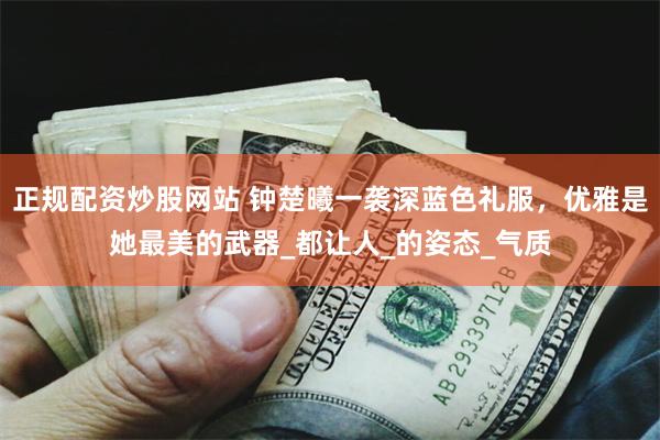 正规配资炒股网站 钟楚曦一袭深蓝色礼服，优雅是她最美的武器_都让人_的姿态_气质