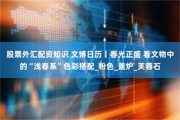 股票外汇配资知识 文博日历丨春光正盛 看文物中的“浅春系”色彩搭配_粉色_盖炉_芙蓉石