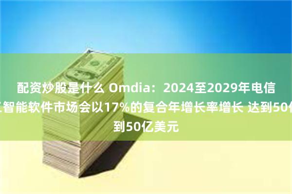 配资炒股是什么 Omdia：2024至2029年电信IT人工智能软件市场会以17%的复合年增长率增长 达到50亿美元
