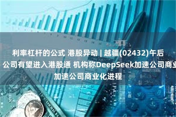 利率杠杆的公式 港股异动 | 越疆(02432)午后涨近8% 公司有望进入港股通 机构称DeepSeek加速公司商业化进程