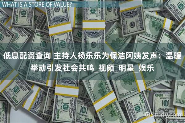 低息配资查询 主持人杨乐乐为保洁阿姨发声：温暖举动引发社会共鸣_视频_明星_娱乐
