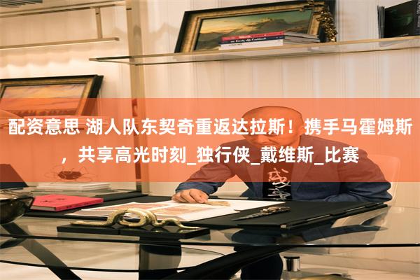 配资意思 湖人队东契奇重返达拉斯！携手马霍姆斯，共享高光时刻_独行侠_戴维斯_比赛