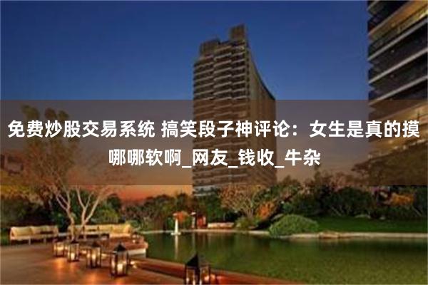 免费炒股交易系统 搞笑段子神评论：女生是真的摸哪哪软啊_网友_钱收_牛杂