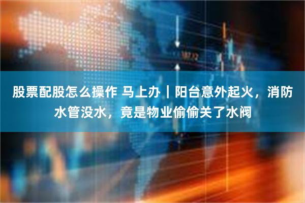 股票配股怎么操作 马上办｜阳台意外起火，消防水管没水，竟是物业偷偷关了水阀