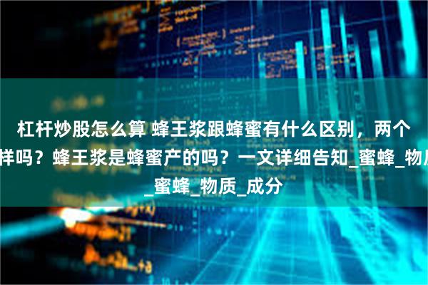 杠杆炒股怎么算 蜂王浆跟蜂蜜有什么区别，两个味道一样吗？蜂王浆是蜂蜜产的吗？一文详细告知_蜜蜂_物质_成分