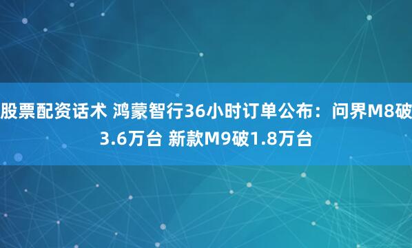 股票配资话术 鸿蒙智行36小时订单公布：问界M8破3.6万台 新款M9破1.8万台