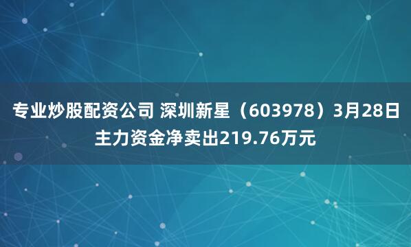 专业炒股配资公司 深圳新星（603978）3月28日主力资金净卖出219.76万元