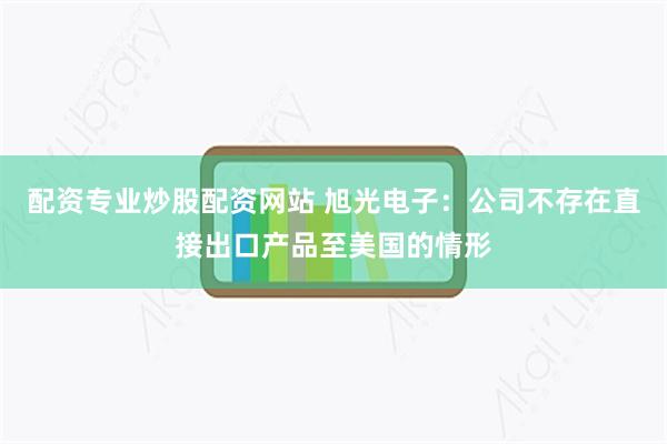 配资专业炒股配资网站 旭光电子：公司不存在直接出口产品至美国的情形