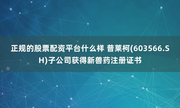 正规的股票配资平台什么样 普莱柯(603566.SH)子公司获得新兽药注册证书