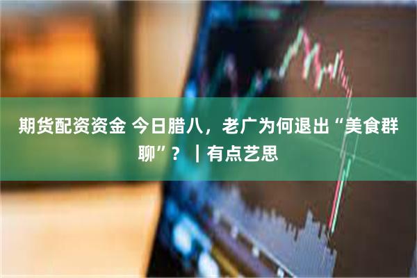 期货配资资金 今日腊八，老广为何退出“美食群聊”？｜有点艺思