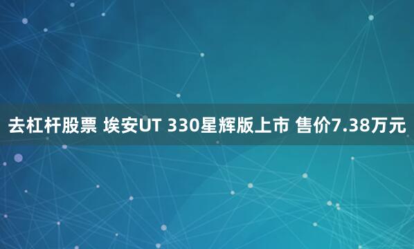 去杠杆股票 埃安UT 330星辉版上市 售价7.38万元