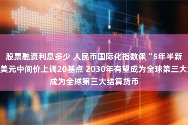 股票融资利息多少 人民币国际化指数飙“5年半新高”！对美元中间价上调20基点 2030年有望成为全球第三大结算货币
