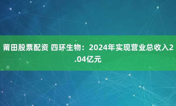 莆田股票配资 四环生物：2024年实现营业总收入2.04亿元