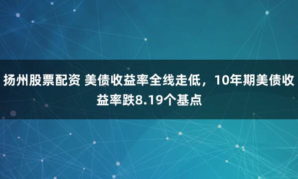 扬州股票配资 美债收益率全线走低，10年期美债收益率跌8.19个基点