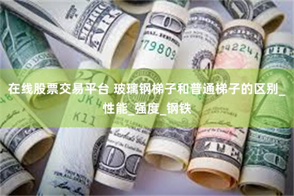 在线股票交易平台 玻璃钢梯子和普通梯子的区别_性能_强度_钢铁