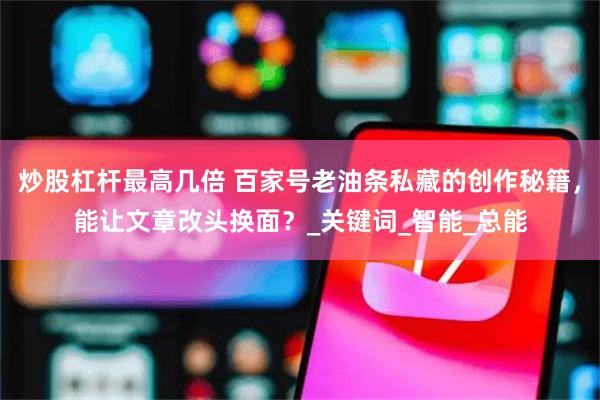 炒股杠杆最高几倍 百家号老油条私藏的创作秘籍，能让文章改头换面？_关键词_智能_总能