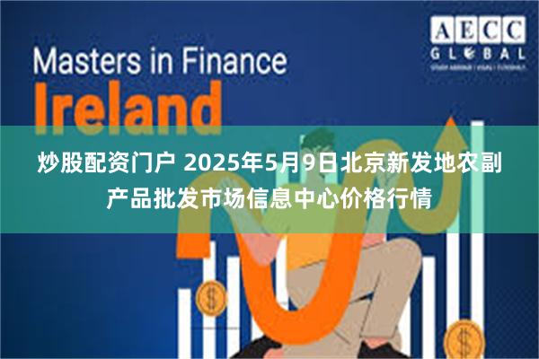 炒股配资门户 2025年5月9日北京新发地农副产品批发市场信息中心价格行情