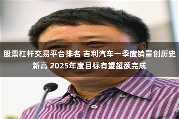 股票杠杆交易平台排名 吉利汽车一季度销量创历史新高 2025年度目标有望超额完成