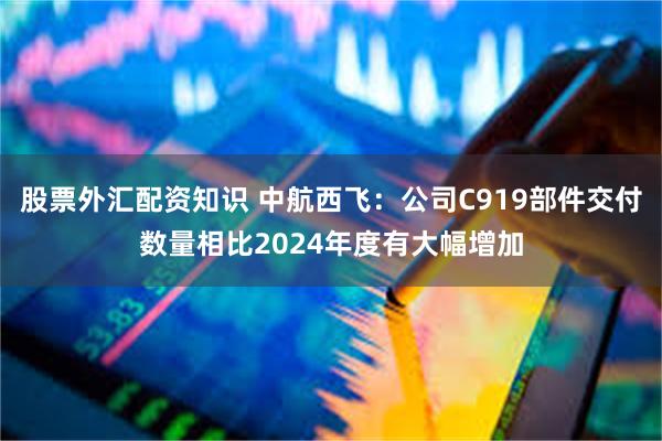 股票外汇配资知识 中航西飞：公司C919部件交付数量相比2024年度有大幅增加