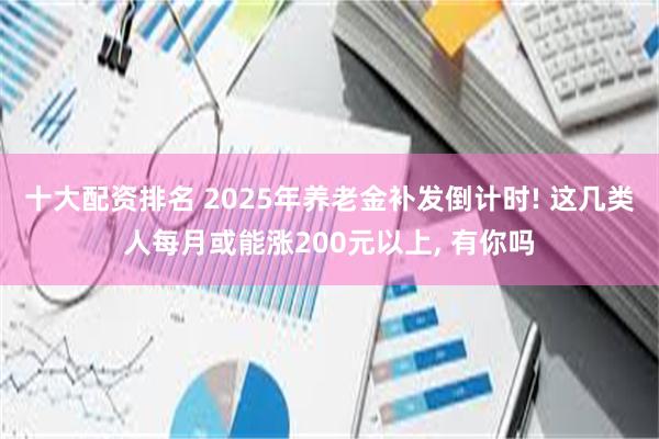 十大配资排名 2025年养老金补发倒计时! 这几类人每月或能涨200元以上, 有你吗