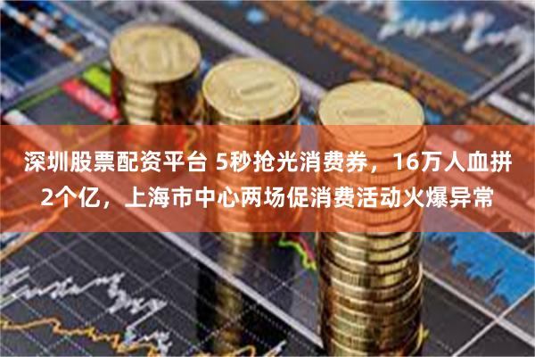 深圳股票配资平台 5秒抢光消费券，16万人血拼2个亿，上海市中心两场促消费活动火爆异常