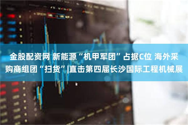 金股配资网 新能源“机甲军团”占据C位 海外采购商组团“扫货”|直击第四届长沙国际工程机械展