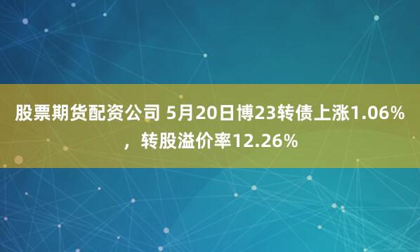 股票期货配资公司 5月20日博23转债上涨1.06%，转股溢价率12.26%