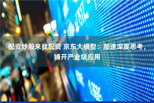 配资炒股来找配资 京东大模型：加速深度思考，铺开产业级应用