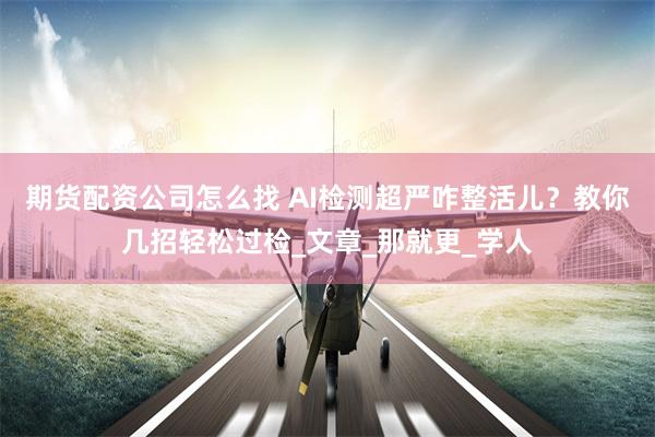 期货配资公司怎么找 AI检测超严咋整活儿？教你几招轻松过检_文章_那就更_学人