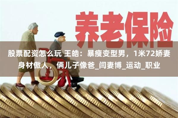 股票配资怎么玩 王皓：暴瘦变型男，1米72娇妻身材傲人，俩儿子像爸_闫妻博_运动_职业