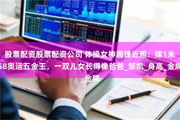 股票配资股票配资公司 体操女神周捷近照：嫁1米58奥运五金王，一双儿女长得像爸爸_邹凯_身高_金牌