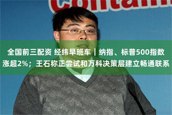 全国前三配资 经纬早班车｜纳指、标普500指数涨超2%；王石称正尝试和万科决策层建立畅通联系