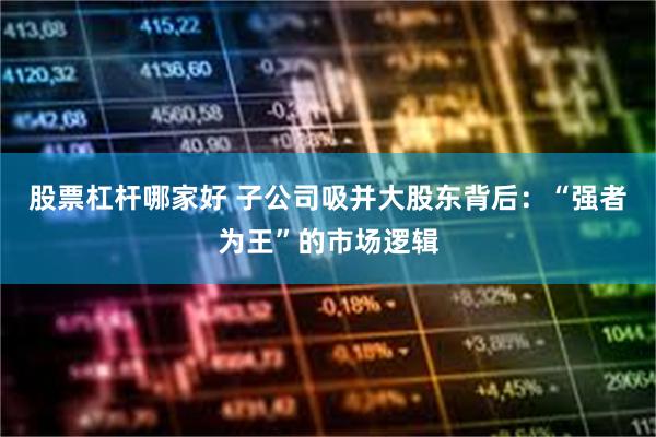 股票杠杆哪家好 子公司吸并大股东背后：“强者为王”的市场逻辑