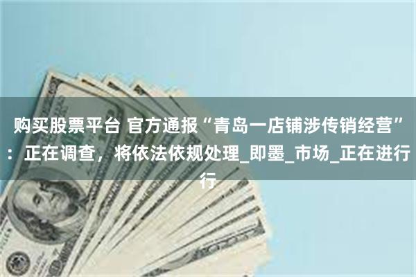 购买股票平台 官方通报“青岛一店铺涉传销经营”：正在调查，将依法依规处理_即墨_市场_正在进行