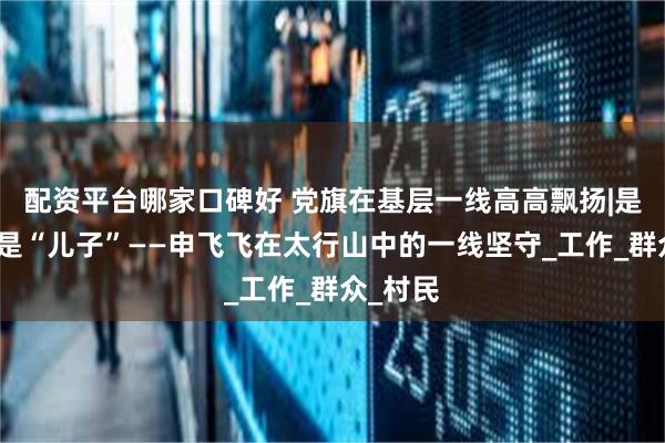 配资平台哪家口碑好 党旗在基层一线高高飘扬|是民警、是“儿子”——申飞飞在太行山中的一线坚守_工作_群众_村民