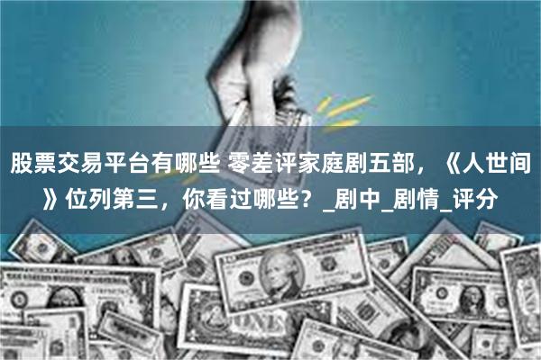 股票交易平台有哪些 零差评家庭剧五部，《人世间》位列第三，你看过哪些？_剧中_剧情_评分