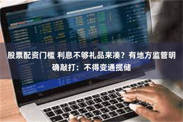 股票配资门槛 利息不够礼品来凑？有地方监管明确敲打：不得变通揽储