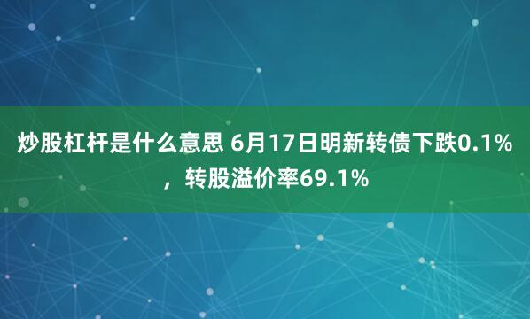 炒股杠杆是什么意思 6月17日明新转债下跌0.1%，转股溢价率69.1%