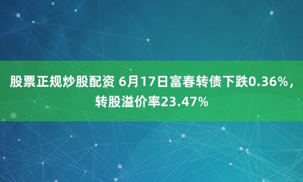 股票正规炒股配资 6月17日富春转债下跌0.36%，转股溢价率23.47%