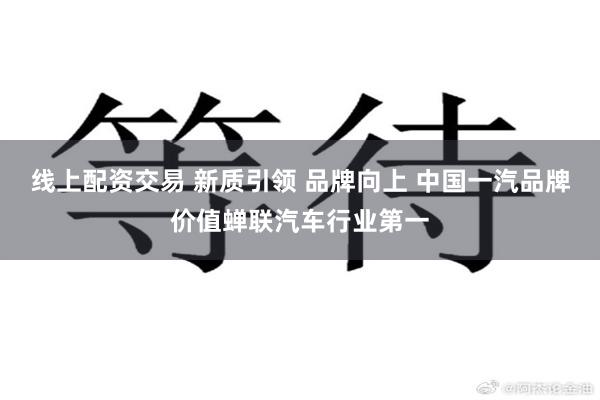 线上配资交易 新质引领 品牌向上 中国一汽品牌价值蝉联汽车行业第一
